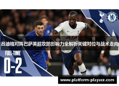 吕迪格对阵巴萨英超攻防影响力全解析关键对位与战术走向