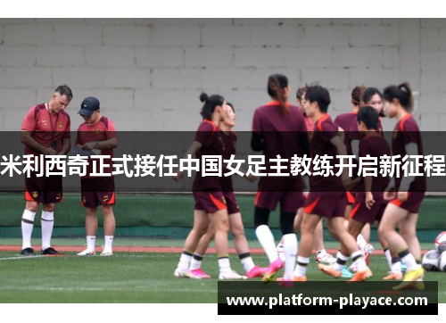 米利西奇正式接任中国女足主教练开启新征程