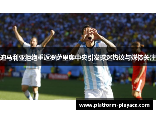 迪马利亚拒绝重返罗萨里奥中央引发球迷热议与媒体关注
