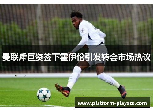 曼联斥巨资签下霍伊伦引发转会市场热议 曼联斥巨资签下霍伊伦引发转会市场热议