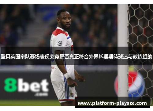 登贝莱国家队赛场表现究竟是否真正符合外界长期期待球迷与教练组的 登贝莱国家队赛场表现究竟是否真正符合外界长期期待球迷与教练组的