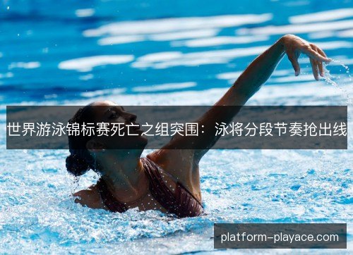世界游泳锦标赛死亡之组突围：泳将分段节奏抢出线